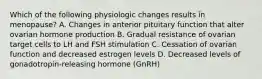 Which of the following physiologic changes results in menopause? A. Changes in anterior pituitary function that alter ovarian hormone production B. Gradual resistance of ovarian target cells to LH and FSH stimulation C. Cessation of ovarian function and decreased estrogen levels D. Decreased levels of gonadotropin-releasing hormone (GnRH)