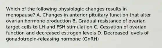 Which of the following physiologic changes results in menopause? A. Changes in anterior pituitary function that alter ovarian hormone production B. Gradual resistance of ovarian target cells to LH and FSH stimulation C. Cessation of ovarian function and decreased estrogen levels D. Decreased levels of gonadotropin-releasing hormone (GnRH)