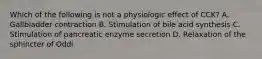 Which of the following is not a physiologic effect of CCK? A. Gallbladder contraction B. Stimulation of bile acid synthesis C. Stimulation of pancreatic enzyme secretion D. Relaxation of the sphincter of Oddi