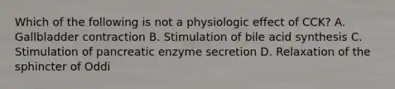 Which of the following is not a physiologic effect of CCK? A. Gallbladder contraction B. Stimulation of bile acid synthesis C. Stimulation of pancreatic enzyme secretion D. Relaxation of the sphincter of Oddi