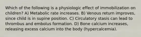 Which of the following is a physiologic effect of immobilization on children? A) Metabolic rate increases. B) Venous return improves, since child is in supine position. C) Circulatory stasis can lead to thrombus and embolus formation. D) Bone calcium increases, releasing excess calcium into the body (hypercalcemia).