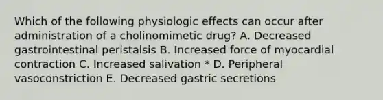 Which of the following physiologic effects can occur after administration of a cholinomimetic drug? A. Decreased gastrointestinal peristalsis B. Increased force of myocardial contraction C. Increased salivation * D. Peripheral vasoconstriction E. Decreased gastric secretions