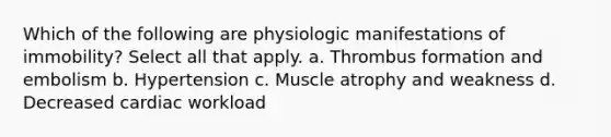 Which of the following are physiologic manifestations of immobility? Select all that apply. a. Thrombus formation and embolism b. Hypertension c. Muscle atrophy and weakness d. Decreased cardiac workload