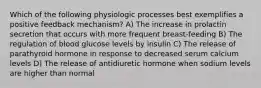 Which of the following physiologic processes best exemplifies a positive feedback mechanism? A) The increase in prolactin secretion that occurs with more frequent breast-feeding B) The regulation of blood glucose levels by insulin C) The release of parathyroid hormone in response to decreased serum calcium levels D) The release of antidiuretic hormone when sodium levels are higher than normal