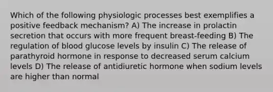 Which of the following physiologic processes best exemplifies a positive feedback mechanism? A) The increase in prolactin secretion that occurs with more frequent breast-feeding B) The regulation of blood glucose levels by insulin C) The release of parathyroid hormone in response to decreased serum calcium levels D) The release of antidiuretic hormone when sodium levels are higher than normal