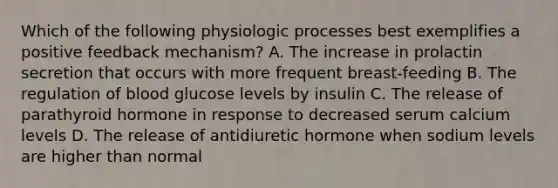 Which of the following physiologic processes best exemplifies a positive feedback mechanism? A. The increase in prolactin secretion that occurs with more frequent breast-feeding B. The regulation of blood glucose levels by insulin C. The release of parathyroid hormone in response to decreased serum calcium levels D. The release of antidiuretic hormone when sodium levels are higher than normal