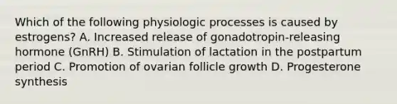 Which of the following physiologic processes is caused by estrogens? A. Increased release of gonadotropin-releasing hormone (GnRH) B. Stimulation of lactation in the postpartum period C. Promotion of ovarian follicle growth D. Progesterone synthesis