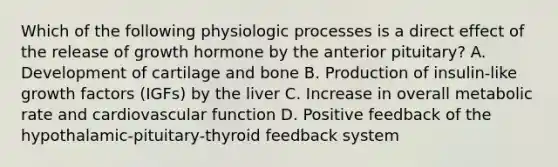 Which of the following physiologic processes is a direct effect of the release of growth hormone by the anterior pituitary? A. Development of cartilage and bone B. Production of insulin-like growth factors (IGFs) by the liver C. Increase in overall metabolic rate and cardiovascular function D. Positive feedback of the hypothalamic-pituitary-thyroid feedback system