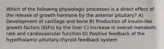 Which of the following physiologic processes is a direct effect of the release of growth hormone by the anterior pituitary? A) Development of cartilage and bone B) Production of insulin-like growth factors (IGFs) by the liver C) Increase in overall metabolic rate and cardiovascular function D) Positive feedback of the hypothalamic-pituitary-thyroid feedback system