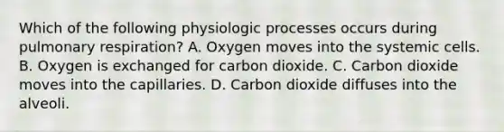 Which of the following physiologic processes occurs during pulmonary respiration? A. Oxygen moves into the systemic cells. B. Oxygen is exchanged for carbon dioxide. C. Carbon dioxide moves into the capillaries. D. Carbon dioxide diffuses into the alveoli.