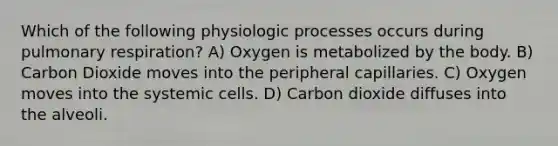 Which of the following physiologic processes occurs during pulmonary respiration? A) Oxygen is metabolized by the body. B) Carbon Dioxide moves into the peripheral capillaries. C) Oxygen moves into the systemic cells. D) Carbon dioxide diffuses into the alveoli.