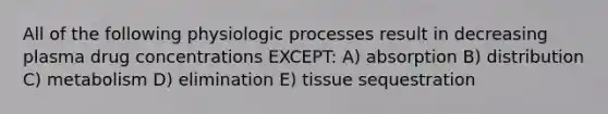 All of the following physiologic processes result in decreasing plasma drug concentrations EXCEPT: A) absorption B) distribution C) metabolism D) elimination E) tissue sequestration