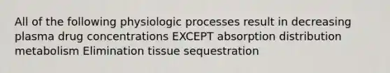 All of the following physiologic processes result in decreasing plasma drug concentrations EXCEPT absorption distribution metabolism Elimination tissue sequestration