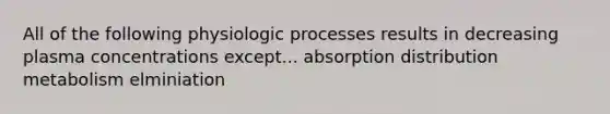 All of the following physiologic processes results in decreasing plasma concentrations except... absorption distribution metabolism elminiation