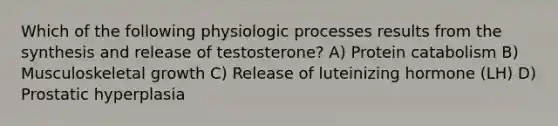 Which of the following physiologic processes results from the synthesis and release of testosterone? A) Protein catabolism B) Musculoskeletal growth C) Release of luteinizing hormone (LH) D) Prostatic hyperplasia