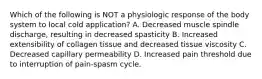 Which of the following is NOT a physiologic response of the body system to local cold application? A. Decreased muscle spindle discharge, resulting in decreased spasticity B. Increased extensibility of collagen tissue and decreased tissue viscosity C. Decreased capillary permeability D. Increased pain threshold due to interruption of pain-spasm cycle.