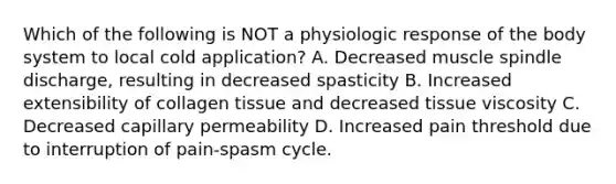 Which of the following is NOT a physiologic response of the body system to local cold application? A. Decreased muscle spindle discharge, resulting in decreased spasticity B. Increased extensibility of collagen tissue and decreased tissue viscosity C. Decreased capillary permeability D. Increased pain threshold due to interruption of pain-spasm cycle.