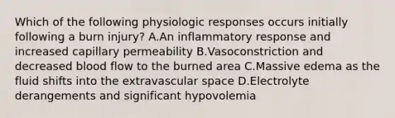 Which of the following physiologic responses occurs initially following a burn injury? A.An inflammatory response and increased capillary permeability B.Vasoconstriction and decreased blood flow to the burned area C.Massive edema as the fluid shifts into the extravascular space D.Electrolyte derangements and significant hypovolemia