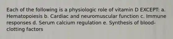 Each of the following is a physiologic role of vitamin D EXCEPT: a. Hematopoiesis b. Cardiac and neuromuscular function c. Immune responses d. Serum calcium regulation e. Synthesis of blood-clotting factors