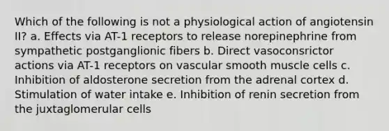 Which of the following is not a physiological action of angiotensin II? a. Effects via AT-1 receptors to release norepinephrine from sympathetic postganglionic fibers b. Direct vasoconsrictor actions via AT-1 receptors on vascular smooth muscle cells c. Inhibition of aldosterone secretion from the adrenal cortex d. Stimulation of water intake e. Inhibition of renin secretion from the juxtaglomerular cells