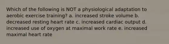 Which of the following is NOT a physiological adaptation to aerobic exercise training? a. increased stroke volume b. decreased resting heart rate c. increased cardiac output d. increased use of oxygen at maximal work rate e. increased maximal heart rate