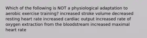 Which of the following is NOT a physiological adaptation to aerobic exercise training? increased stroke volume decreased resting heart rate increased <a href='https://www.questionai.com/knowledge/kyxUJGvw35-cardiac-output' class='anchor-knowledge'>cardiac output</a> increased rate of oxygen extraction from <a href='https://www.questionai.com/knowledge/k7oXMfj7lk-the-blood' class='anchor-knowledge'>the blood</a>stream increased maximal heart rate