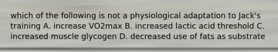 which of the following is not a physiological adaptation to Jack's training A. increase VO2max B. increased lactic acid threshold C. increased muscle glycogen D. decreased use of fats as substrate