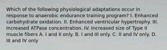 Which of the following physiological adaptations occur in response to anaerobic endurance training program? I. Enhanced carbohydrate oxidation. II. Enhanced ventricular hypertrophy. III. Increased ATPase concentration. IV. Increased size of Type II muscle fibers A. I and II only. B. I and III only. C. II and IV only. D. III and IV only