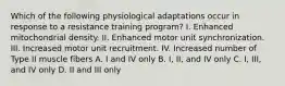 Which of the following physiological adaptations occur in response to a resistance training program? I. Enhanced mitochondrial density. II. Enhanced motor unit synchronization. III. Increased motor unit recruitment. IV. Increased number of Type II muscle fibers A. I and IV only B. I, II, and IV only C. I, III, and IV only D. II and III only