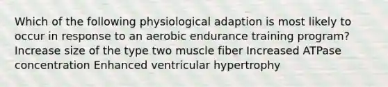 Which of the following physiological adaption is most likely to occur in response to an aerobic endurance training program? Increase size of the type two muscle fiber Increased ATPase concentration Enhanced ventricular hypertrophy