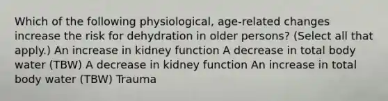 Which of the following physiological, age-related changes increase the risk for dehydration in older persons? (Select all that apply.) An increase in kidney function A decrease in total body water (TBW) A decrease in kidney function An increase in total body water (TBW) Trauma