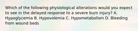 Which of the following physiological alterations would you expect to see in the delayed response to a severe burn injury? A. Hypoglycemia B. Hypovolemia C. Hypometabolism D. Bleeding from wound beds