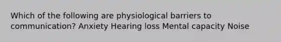 Which of the following are physiological barriers to communication? Anxiety Hearing loss Mental capacity Noise