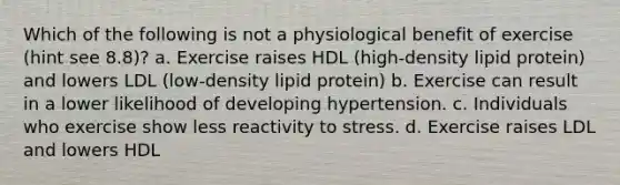 Which of the following is not a physiological benefit of exercise (hint see 8.8)? a. Exercise raises HDL (high-density lipid protein) and lowers LDL (low-density lipid protein) b. Exercise can result in a lower likelihood of developing hypertension. c. Individuals who exercise show less reactivity to stress. d. Exercise raises LDL and lowers HDL