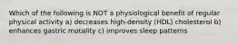 Which of the following is NOT a physiological benefit of regular physical activity a) decreases high-density (HDL) cholesterol b) enhances gastric motality c) improves sleep patterns