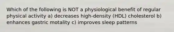 Which of the following is NOT a physiological benefit of regular physical activity a) decreases high-density (HDL) cholesterol b) enhances gastric motality c) improves sleep patterns