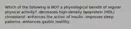 Which of the following is NOT a physiological benefit of regular physical activity? -decreases high-density lipoprotein (HDL) cholesterol -enhances the action of insulin -improves sleep patterns -enhances gastric motility