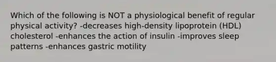 Which of the following is NOT a physiological benefit of regular physical activity? -decreases high-density lipoprotein (HDL) cholesterol -enhances the action of insulin -improves sleep patterns -enhances gastric motility