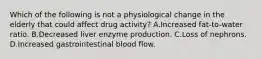 Which of the following is not a physiological change in the elderly that could affect drug activity? A.Increased fat-to-water ratio. B.Decreased liver enzyme production. C.Loss of nephrons. D.Increased gastrointestinal blood flow.