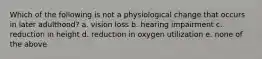 Which of the following is not a physiological change that occurs in later adulthood? a. vision loss b. hearing impairment c. reduction in height d. reduction in oxygen utilization e. none of the above