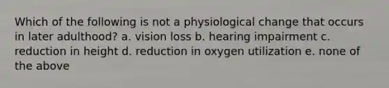 Which of the following is not a physiological change that occurs in later adulthood? a. vision loss b. hearing impairment c. reduction in height d. reduction in oxygen utilization e. none of the above