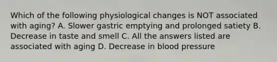 Which of the following physiological changes is NOT associated with aging? A. Slower gastric emptying and prolonged satiety B. Decrease in taste and smell C. All the answers listed are associated with aging D. Decrease in blood pressure