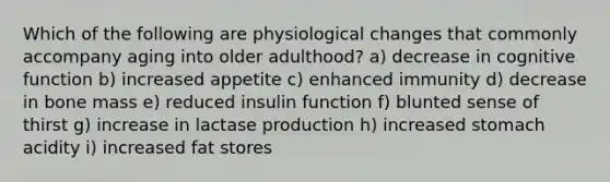 Which of the following are physiological changes that commonly accompany aging into older adulthood? a) decrease in cognitive function b) increased appetite c) enhanced immunity d) decrease in bone mass e) reduced insulin function f) blunted sense of thirst g) increase in lactase production h) increased stomach acidity i) increased fat stores