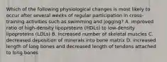 Which of the following physiological changes is most likely to occur after several weeks of regular participation in cross-training activities such as swimming and jogging? A. improved ratio of high-density lipoproteins (HDLs) to low-density lipoproteins (LDLs) B. increased number of skeletal muscles C. decreased deposition of minerals into bone matrix D. increased length of long bones and decreased length of tendons attached to long bones