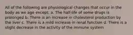 All of the following are physiological changes that occur in the body as we age except: a. The half-life of some drugs is prolonged b. There is an increase in cholesterol production by the liver c. There is a mild increase in renal function d. There is a slight decrease in the activity of the immune system