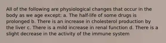 All of the following are physiological changes that occur in the body as we age except: a. The half-life of some drugs is prolonged b. There is an increase in cholesterol production by the liver c. There is a mild increase in renal function d. There is a slight decrease in the activity of the immune system