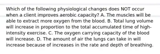 Which of the following physiological changes does NOT occur when a client improves aerobic capacity? A. The muscles will be able to extract more oxygen from the blood. B. Total lung volume will increase in proportion to the total accumulated time of high-intensity exercise. C. The oxygen carrying capacity of the blood will increase. D. The amount of air the lungs can take in will increase because of increases in the rate and depth of breathing.