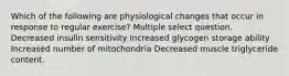 Which of the following are physiological changes that occur in response to regular exercise? Multiple select question. Decreased insulin sensitivity Increased glycogen storage ability Increased number of mitochondria Decreased muscle triglyceride content.