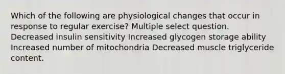 Which of the following are physiological changes that occur in response to regular exercise? Multiple select question. Decreased insulin sensitivity Increased glycogen storage ability Increased number of mitochondria Decreased muscle triglyceride content.