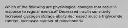 Which of the following are physiological changes that occur in response to regular exercise? Decreased insulin sensitivity Increased glycogen storage ability decreased muscle triglyceride content. Increased number of mitochondria